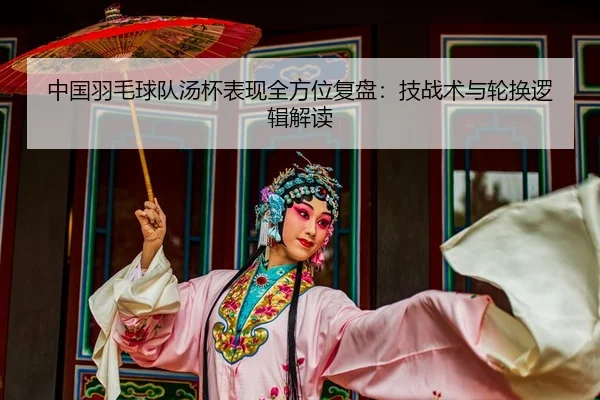 中国羽毛球队汤杯表现全方位复盘：技战术与轮换逻辑解读